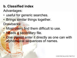 b. Classified index  Advantages: useful for generic searches. Brings similar things together. Drawbacks: Most users find them difficult to use. Needs a secondary file.  One cannot enter it directly as one can with alphabetical sequences of names.  