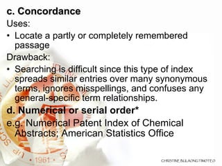 c. Concordance  Uses: Locate a partly or completely remembered passage Drawback: Searching is difficult since this type of index spreads similar entries over many synonymous terms, ignores misspellings, and confuses any general-specific term relationships. d. Numerical or serial order* e.g. Numerical Patent Index of Chemical Abstracts; American Statistics Office 