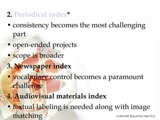 2.  Periodical index * consistency becomes the most challenging part  open-ended projects  scope is broader  3.   Newspaper index   vocabulary control becomes a paramount challenge 4. Audiovisual materials index textual labeling is needed along with image matching 