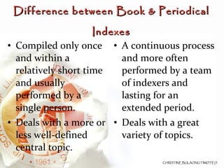 Difference between Book & Periodical Indexes Compiled only once and within a relatively short time and usually performed by a single person. Deals with a more or less well-defined central topic. A continuous process and more often performed by a team of indexers and lasting for an extended period. Deals with a great variety of topics. 
