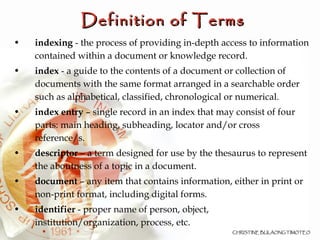 Definition of Terms indexing  - the process of providing in-depth access to information contained within a document or knowledge record. index  - a guide to the contents of a document or collection of documents with the same format arranged in a searchable order such as alphabetical, classified, chronological or numerical.  index entry  – single record in an index that may consist of four parts: main heading, subheading, locator and/or cross reference/s. descriptor  – a term designed for use by the thesaurus to represent the aboutness of a topic in a document.  document  – any item that contains information, either in print or non-print format, including digital forms. identifier  - proper name of person, object, institution/organization, process, etc. 