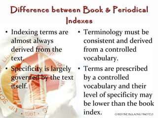 Indexing terms are almost always derived from the text. Specificity is largely governed by the text itself. Terminology must be consistent and derived from a controlled vocabulary. Terms are prescribed by a controlled vocabulary and their level of specificity may be lower than the book index. Difference between Book & Periodical Indexes 