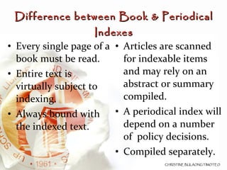 Every single page of a book must be read. Entire text is virtually subject to indexing. Always bound with the indexed text. Articles are scanned for indexable items and may rely on an abstract or summary compiled. A periodical index will depend on a number of  policy decisions. Compiled separately. Difference between Book & Periodical Indexes 