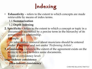 Principles and Concepts of Indexing   Exhaustivity  – refers to the extent to which concepts are made retrievable by means of index terms. 1.1  Summarization 1.2  Depth indexing   2. Specificity  – refers to the extent to which a concept or topic in a document is identified by a percise term in the hierarchy of its genus-species relationship. Example: An information resource about musicians should be entered under ‘ Musicians ’ and not under  ‘Performing Artists’ .  3. Consistency  – refers to the extent of the agreement exists on the terms to be used to index some documents. Types of consistency level:  inter-indexer consistency  intra-indexer consistency 