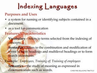 Indexing Languages   Purposes and Uses a system for naming or identifying subjects contained in a document.  as a tool for communication Features/Characteristics Vocabulary  – refers to terms selected from the indexing of concepts. Syntactics  – refers to the combination and modification of terms to form headings and multilevel headings or to form search statements.  Example:  Employees, Training of; Training of employees Semantics  – the study of meaning as expressed in communication such as words.  