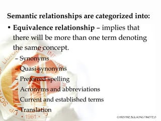 Semantic relationships are categorized into: Equivalence relationship  – implies that there will be more than one term denoting the same concept.  Synonyms Quasi-synonyms  Preferred spelling  Acronyms and abbreviations  Current and established terms Translation 