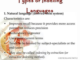 1. Na tural language  ( derived-term system )‏ Characteristics are: Improves recall because it provides more access points but reduces precision Redundancy is greater Uses more current terms Tends to be favored by subject-specialists or the end-users May also be called  indexing by extraction (or extractive indexing method). Types of Indexing Languages 