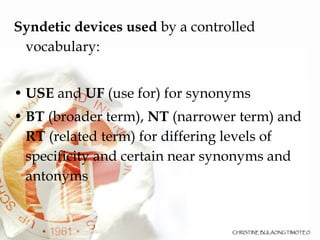 Syndetic devices used  by a controlled vocabulary: USE  and  UF  (use for) for synonyms BT  (broader term),  NT  (narrower term) and  RT  (related term) for differing levels of specificity and certain near synonyms and antonyms 