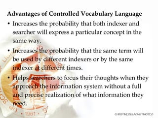Advantages of Controlled Vocabulary Language Increases the probability that both indexer and searcher will express a particular concept in the same way. Increases the probability that the same term will be used by different indexers or by the same indexer at different times.  Helps searchers to focus their thoughts when they approach the information system without a full and precise realization of what information they need. 