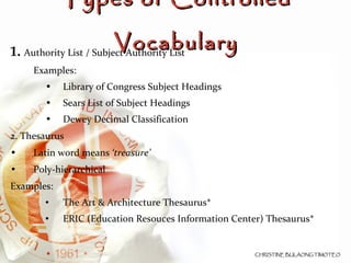 1.  Authority List / Subject Authority List Examples: Library of Congress Subject Headings Sears List of Subject Headings Dewey Decimal Classification 2. Thesaurus Latin word means  ‘treasure’   Poly-hierarchical Examples: The Art & Architecture Thesaurus* ERIC (Education Resouces Information Center) Thesaurus* Types of Controlled Vocabulary 