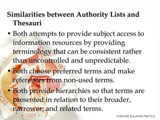 Similarities between Authority Lists and Thesauri  Both attempts to provide subject access to information resources by providing terminology that can be consistent rather than uncontrolled and unpredictable. Both choose preferred terms and make references from non-used terms. Both provide hierarchies so that terms are presented in relation to their broader, narrower, and related terms. 