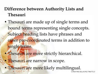 Difference between Authority Lists and Thesauri Thesauri are made up of single terms and bound terms representing single concepts. Subject heading lists have phrases and other pre-coordinated terms in addition to single terms. Thesauri are more strictly hierarchical. Thesauri are narrow in scope.  Thesauri are more likely multilingual. 