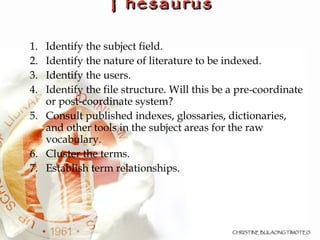 Construction of a Thesaurus Identify the subject field.  Identify the nature of literature to be indexed.  Identify the users. Identify the file structure. Will this be a pre-coordinate or post-coordinate system? Consult published indexes, glossaries, dictionaries, and other tools in the subject areas for the raw vocabulary.  Cluster the terms. Establish term relationships. 