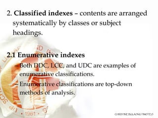 2.  Classified indexes  – contents are arranged systematically by classes or subject headings.  2.1 Enumerative indexes   Both DDC, LCC, and UDC are examples of enumerative classifications.  Enumerative classifications are top-down methods of analysis.  