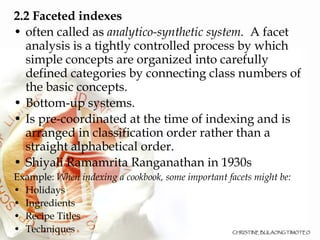 2.2 Faceted indexes   often called as  analytico-synthetic system.   A facet analysis is a tightly controlled process by which simple concepts are organized into carefully defined categories by connecting class numbers of the basic concepts.  Bottom-up systems.  Is pre-coordinated at the time of indexing and is arranged in classification order rather than a straight alphabetical order. Shiyali Ramamrita Ranganathan in 1930s Example:  When indexing a cookbook, some important facets might be: Holidays  Ingredients  Recipe Titles Techniques  
