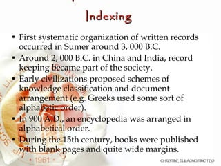 Development of Indexes and Indexing   First systematic organization of written records occurred in Sumer around 3, 000 B.C. Around 2, 000 B.C. in China and India, record keeping became part of the society. Early civilizations proposed schemes of knowledge classification and document arrangement (e.g. Greeks used some sort of alphabetic order). In 900 A.D., an encyclopedia was arranged in alphabetical order. During the 15th century, books were published with blank pages and quite wide margins.  