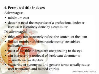 4.  Permuted title indexes Advantages: minimum cost does not need the expertise of a professional indexer because it is entirely done by a computer  Disadvantages: titles may not accurately reflect the content of the item limited number of terms restrict complete subject indication most of the title indexes are unappealing to the eye  can increase the retrieval of irrelevant documents usually employ stop-lists Scattering of synonyms and generic terms usually cause user frustration and missed entries.  