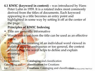 4.1 KWIC (keyword in context)  – was introduced by Hans Peter Luhn in 1959. It is a rotated index most commonly derived from the titles of documents. Each keyword appearing in a title becomes an entry point and highlighted in some way by setting it off at the center of the page.  Principles of KWIC Indexing Title are generally informative Words extracted from the title can be used as an effective guide  Although the meaning of an individual word viewed in isolation may be ambiguous or too general, the context surrounding the word helps to define and explain meaning. Example: for Croatians.    Cataloging  and classification Cataloging and    classification  for Croatians for    Croatians . Cataloging and classification 