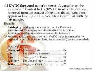4.2 KWOC (keyword out of context)  - A variation on the Keyword in Context Index (KWIC), in which keywords, removed from the context of the titles that contain them, appear as headings in a separate line index flush with the left margin.  Example: Cataloging  Cataloging and classification for Croatians. classification  Cataloging and classification for Croatians. Croatians . Cataloging and classification for Croatians *A keyword used as an entry point in KWOC index is sometimes not repeated in the title but is replaced by an asterisk (*) or some symbols.   Example: Blue-eyed * Cats in Texas ……………………. 25 Cat The * and the Economy ………….. 12 Cats Blue-eyed * in Texas …………..…. 13 Economy The Cat and the * ……………….… 56 Texas Blue-eyed Cats in * ……………..… 76 