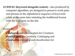 4.3 KWAC (keyword alongside context ) - also produced by computer algorithm, are designed to preserve work pairs and phrases in the alphabetical sequence of keywords while at the same time imitating the traditional format with the lead term on the left.  Example: Cataloging  and classification for Croatians. classification  for Croatians. Cataloging and C roatians . Cataloging and classification for 