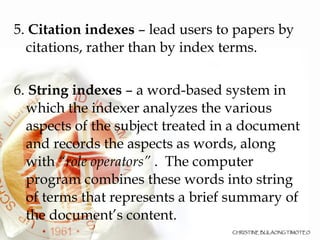5.  Citation indexes  – lead users to papers by citations, rather than by index terms.  6.  String indexes  – a word-based system in which the indexer analyzes the various aspects of the subject treated in a document and records the aspects as words, along with  “role operators”  .  The computer program combines these words into string of terms that represents a brief summary of the document’s content.  