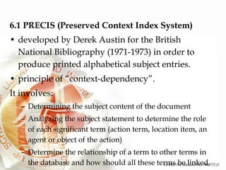 6.1 PRECIS (Preserved Context Index System)‏ developed by Derek Austin for the British National Bibliography (1971-1973) in order to produce printed alphabetical subject entries.  principle of “context-dependency”.  It involves: Determining the subject content of the document Analyzing the subject statement to determine the role of each significant term (action term, location item, an agent or object of the action)‏ Determine the relationship of a term to other terms in the database and how should all these terms be linked. 