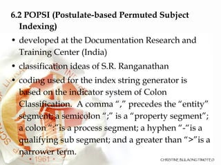 6.2 POPSI (Postulate-based Permuted Subject Indexing)  developed at the Documentation Research and Training Center (India)‏ classification ideas of S.R. Ranganathan coding used for the index string generator is based on the indicator system of Colon Classification.  A comma “,” precedes the “entity” segment; a semicolon “;” is a “property segment”; a colon “:”is a process segment; a hyphen “-“is a qualifying sub segment; and a greater than “>”is a narrower term.  