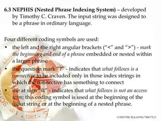 6.3 NEPHIS (Nested Phrase Indexing System)  – developed by Timothy C. Craven. The input string was designed to be a phrase in ordinary language.  Four different coding symbols are used:  the left and the right angular brackets (“<” and “>”) -  mark the beginning and end of a phrase  embedded or nested within a larger phrase the question mark “?” - indicates that  what follows is a connective  to be included only in those index strings in which the connective has something to connect the at sign “@” - indicates that  what follows is not an access term ; this coding symbol is used at the beginning of the input string or at the beginning of a nested phrase.  