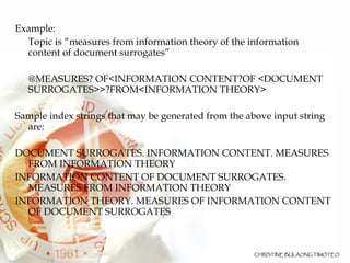 Example:  Topic is “measures from information theory of the information content of document surrogates”  @MEASURES? OF<INFORMATION CONTENT?OF <DOCUMENT SURROGATES>>?FROM<INFORMATION THEORY> Sample index strings that may be generated from the above input string are: DOCUMENT SURROGATES. INFORMATION CONTENT. MEASURES FROM INFORMATION THEORY INFORMATION CONTENT OF DOCUMENT SURROGATES. MEASURES FROM INFORMATION THEORY INFORMATION THEORY. MEASURES OF INFORMATION CONTENT OF DOCUMENT SURROGATES 
