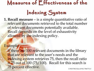 Measures of Effectiveness of the Indexing System   1. Recall measure  – is a simple quantitative ratio of relevant documents retrieved to the total number of relevant documents potentially available. Recall depends on the level of exhaustivity allowed by the indexing policy. Example:  If there are 100 relevant documents in the library that are relevant to the user’s needs and the indexing system retrieves 75, then the recall ratio is 75 out of 100 (75/100).  Recall for this search is 75 percent effective. 