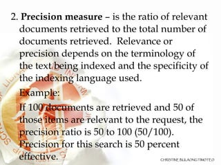 2.  Precision measure  – is the ratio of relevant documents retrieved to the total number of documents retrieved.  Relevance or precision depends on the terminology of the text being indexed and the specificity of the indexing language used. Example: If 100 documents are retrieved and 50 of those items are relevant to the request, the precision ratio is 50 to 100 (50/100). Precision for this search is 50 percent effective. 