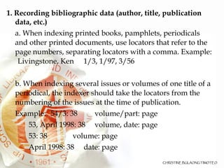 1. Recording bibliographic data (author, title, publication data, etc.)‏ a. When indexing printed books, pamphlets, periodicals and other printed documents, use locators that refer to the page numbers, separating locators with a comma. Example:  Livingstone, Ken  1/3, 1/97, 3/56 b. When indexing several issues or volumes of one title of a periodical, the indexer should take the locators from the numbering of the issues at the time of publication.  Example: 54/3: 38 volume/part: page 53, April 1998: 38 volume, date: page 53: 38 volume: page April 1998: 38 date: page 