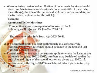 c. When indexing contents of a collection of documents, locators should give complete information about each document (title of the article, the author(s), the title of the periodical, volume number and date, and the inclusive pagination for the article).  Example: Automated Teller Machines Competition spurs development of innovative bank  technologies. Bus Journ.  45, Jan-Mar 2004: 13.   The new networks. Info Tech. Apr 2005: 76-89. d. If a document treats a subject continuously in a consecutively numbered sequence, reference should be made to the first and last numbered elements only. e. Exceptionally, where space constraints apply or where the locators are extremely long, e.g. 10002-10012, numbers may be deleted so that the only changed digits of the second locator are given, e.g. 10002-12. f. Conventionally, the digits 10-19 in each hundred are given in full, e.g. 412-18  