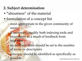 2. Subject determination “ aboutness” of the material formulation of a concept list most appropriate to the given community of users If necessary, modify both indexing tools and procedures as a result of feedback from inquiries no arbitrary limit should be set to the number of terms or descriptors concepts should be identified as specifically as possible. 