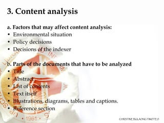 3. Content analysis a. Factors that may affect content analysis: Environmental situation  Policy decisions  Decisions of the indexer  b . Parts of the documents that have to be analyzed  Title Abstract  List of contents Text itself Illustrations, diagrams, tables and captions. Reference section 