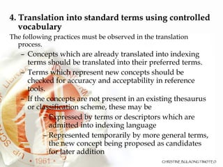4. Translation into standard terms using controlled vocabulary The following practices must be observed in the translation process. Concepts which are already translated into indexing terms should be translated into their preferred terms. Terms which represent new concepts should be checked for accuracy and acceptability in reference tools.  If the concepts are not present in an existing thesaurus or classification scheme, these may be Expressed by terms or descriptors which are admitted into indexing language Represented temporarily by more general terms, the new concept being proposed as candidates for later addition 