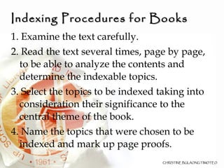 Indexing Procedures for Books 1. Examine the text carefully. 2. Read the text several times, page by page, to be able to analyze the contents and determine the indexable topics. 3. Select the topics to be indexed taking into consideration their significance to the central theme of the book. 4. Name the topics that were chosen to be indexed and mark up page proofs. 