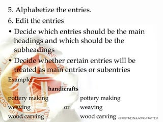 5. Alphabetize the entries. 6. Edit the entries Decide which entries should be the main headings and which should be the subheadings  Decide whether certain entries will be treated as main entries or subentries Example: handicrafts pottery making pottery making weaving or weaving wood carving wood carving 