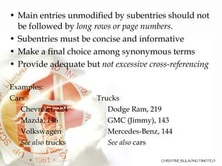 Main entries unmodified by subentries should not be followed by  long rows or page numbers .  Subentries must be concise and informative  Make a final choice among synonymous terms  Provide adequate but  not excessive cross-referencing Examples: Cars Trucks Chevrolet, 224 Dodge Ram, 219 Mazda, 146 GMC (Jimmy), 143 Volkswagen Mercedes-Benz, 144 See also  trucks   See also  cars 