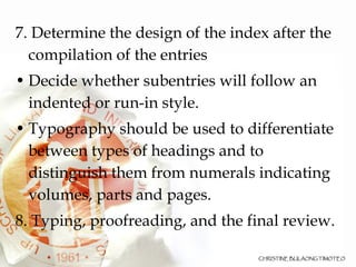 7. Determine the design of the index after the compilation of the entries Decide whether subentries will follow an indented or run-in style. Typography should be used to differentiate between types of headings and to distinguish them from numerals indicating volumes, parts and pages. 8. Typing, proofreading, and the final review. 