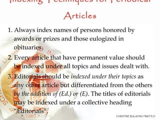 Indexing Techniques for Periodical Articles 1. Always index names of persons honored by awards or prizes and those eulogized in obituaries. 2. Every article that have permanent value should be indexed under all topics and issues dealt with. 3. Editorials should be  indexed under their topics  as any other article but differentiated from the others  by the addition of (Ed.) or (E) . The titles of editorials may be indexed under a collective heading “Editorials”. 