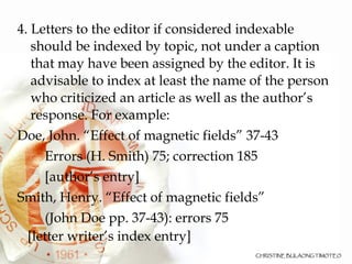 4. Letters to the editor if considered indexable should be indexed by topic, not under a caption that may have been assigned by the editor. It is advisable to index at least the name of the person who criticized an article as well as the author’s response. For example: Doe, John. “Effect of magnetic fields” 37-43 Errors (H. Smith) 75; correction 185 [author’s entry] Smith, Henry. “Effect of magnetic fields” (John Doe pp. 37-43): errors 75  [letter writer’s index entry] 