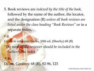 5. Book reviews are  indexed by the title of the book,  followed by the name of the author, the locator, and the designation (R)  unless all book reviews are listed under the class heading “Book Reviews”  or in a separate index,  e.g. Guide to reference books, 10th ed. (Sheehy) 68 (R)‏ *The name of the reviewer should be included in the author name index, e.g. Dixon, Geoffrey 68 (R), 92-96, 123  
