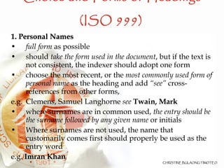 Choice and Forms of Headings (ISO 999)   1. Personal Names full form  as possible should  take the form used in the document , but if the text is not consistent, the indexer should adopt one form choose the most recent, or the  most commonly used form of personal name  as the heading and add  “see”  cross-references from other forms,  e.g.  Clemens, Samuel Langhorne  see   Twain, Mark where surnames are in common used,  the entry should be the surname followed by any given name  or initials Where surnames are not used, the name that customarily comes first should properly be used as the entry word e.g.  Imran Khan 