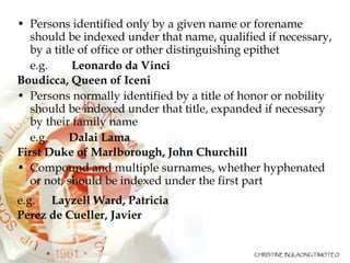 Persons identified only by a given name or forename should be indexed under that name, qualified if necessary, by a title of office or other distinguishing epithet e.g.    Leonardo da Vinci Boudicca, Queen of Iceni  Persons normally identified by a title of honor or nobility should be indexed under that title, expanded if necessary by their family name e.g.  Dalai Lama First Duke of Marlborough, John Churchill Compound and multiple surnames, whether hyphenated or not, should be indexed under the first part e.g.  Layzell Ward, Patricia Perez de Cueller, Javier 