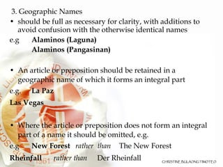 3. Geographic Names should be full as necessary for clarity, with additions to avoid confusion with the otherwise identical names e.g  Alaminos (Laguna)‏ Alaminos (Pangasinan)‏ An article or preposition should be retained in a geographic name of which it forms an integral part e.g.  La Paz  Las Vegas Where the article or preposition does not form an integral part of a name it should be omitted, e.g. e.g  New Forest rather  than The New Forest Rheinfall rather than Der Rheinfall 