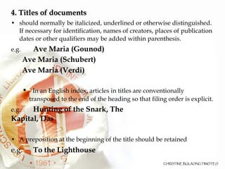 4. Titles of documents should normally be italicized, underlined or otherwise distinguished. If necessary for identification, names of creators, places of publication dates or other qualifiers may be added within parenthesis.  e.g.  Ave Maria (Gounod)‏ Ave Maria (Schubert)‏ Ave Maria (Verdi)‏ In an English index, articles in titles are conventionally transposed to the end of the heading so that filing order is explicit. e.g.  Hunting of the Snark, The Kapital, Das A preposition at the beginning of the title should be retained e.g.   To the Lighthouse 