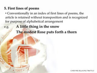 5. First lines of poems Conventionally in an index of first lines of poems, the article is retained without transposition and is recognized for purpose of alphabetical arrangement e.g. A little thing in the snow   The modest Rose puts forth a thorn 