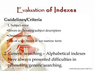 Evaluation  of Indexes   Guidelines/Criteria  1. Subject error Errors in choosing subject descriptors Omission errors Use of a too broad or too narrow term 2. Generic searching – Alphabetical indexes have always presented difficulties in promoting generic searching. 