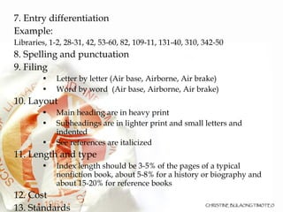 7. Entry differentiation  Example: Libraries, 1-2, 28-31, 42, 53-60, 82, 109-11, 131-40, 310, 342-50 8. Spelling and punctuation 9. Filing Letter by letter (Air base, Airborne, Air brake)‏ Word by word  (Air base, Airborne, Air brake)‏ 10. Layout Main heading are in heavy print Subheadings are in lighter print and small letters and indented See references are italicized 11. Length and type Index length should be 3-5% of the pages of a typical nonfiction book, about 5-8% for a history or biography and about 15-20% for reference books 12. Cost 13. Standards 